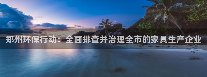 杏宇測(cè)速網(wǎng)址電腦版：鄭州環(huán)保行動(dòng)：全面排查并治理全市的家具生